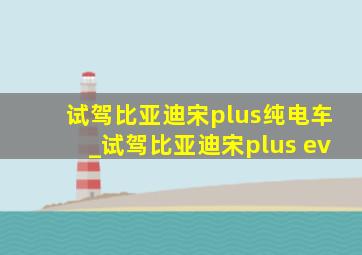 试驾比亚迪宋plus纯电车_试驾比亚迪宋plus ev